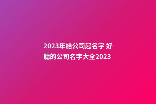 2023年給公司起名字 好聽的公司名字大全2023